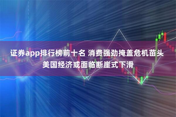 证券app排行榜前十名 消费强劲掩盖危机苗头 美国经济或面临断崖式下滑