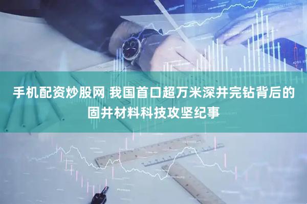 手机配资炒股网 我国首口超万米深井完钻背后的固井材料科技攻坚纪事
