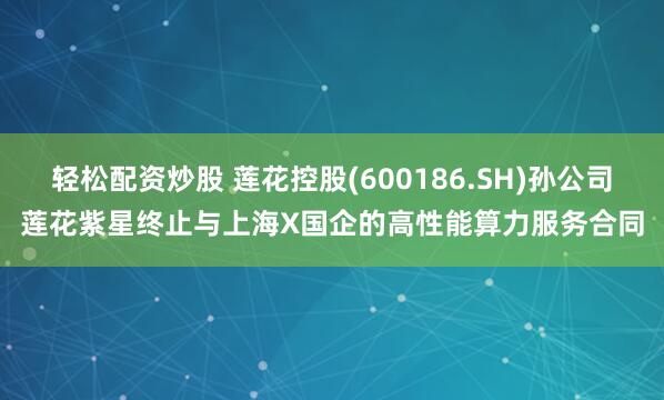 轻松配资炒股 莲花控股(600186.SH)孙公司莲花紫星终止与上海X国企的高性能算力服务合同