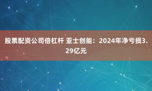 股票配资公司倍杠杆 亚士创能：2024年净亏损3.29亿元