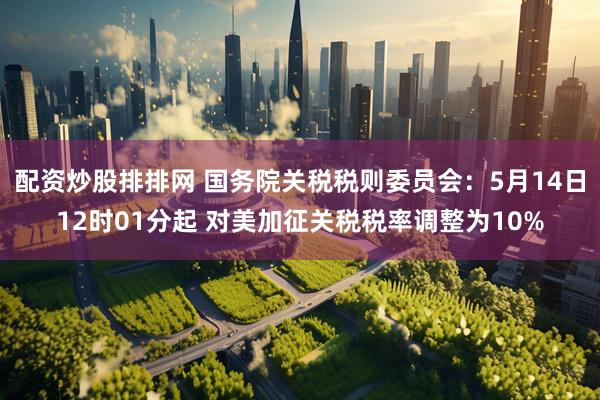 配资炒股排排网 国务院关税税则委员会：5月14日12时01分起 对美加征关税税率调整为10%