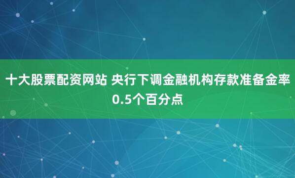 十大股票配资网站 央行下调金融机构存款准备金率0.5个百分点