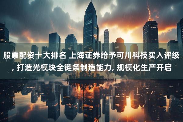 股票配资十大排名 上海证券给予可川科技买入评级, 打造光模块全链条制造能力, 规模化生产开启