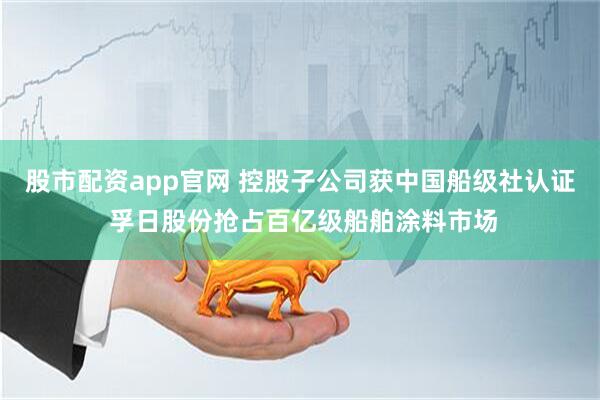 股市配资app官网 控股子公司获中国船级社认证 孚日股份抢占百亿级船舶涂料市场