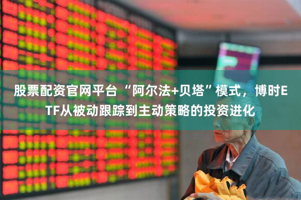 股票配资官网平台 “阿尔法+贝塔”模式，博时ETF从被动跟踪到主动策略的投资进化
