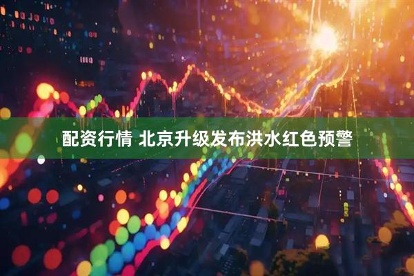 配资行情 北京升级发布洪水红色预警