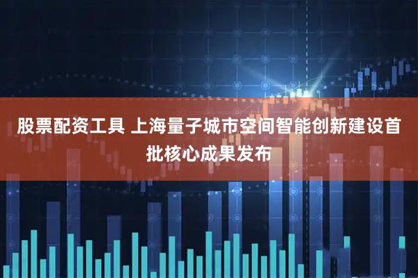 股票配资工具 上海量子城市空间智能创新建设首批核心成果发布