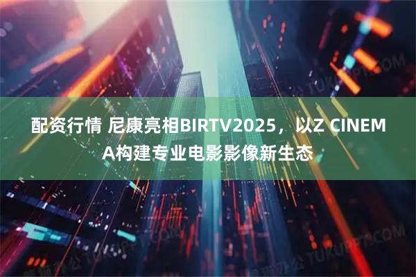 配资行情 尼康亮相BIRTV2025，以Z CINEMA构建专业电影影像新生态