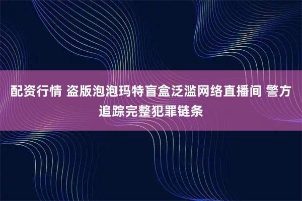 配资行情 盗版泡泡玛特盲盒泛滥网络直播间 警方追踪完整犯罪链条