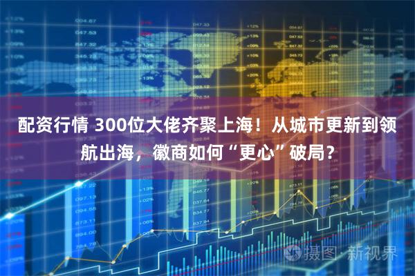 配资行情 300位大佬齐聚上海！从城市更新到领航出海，徽商如何“更心”破局？