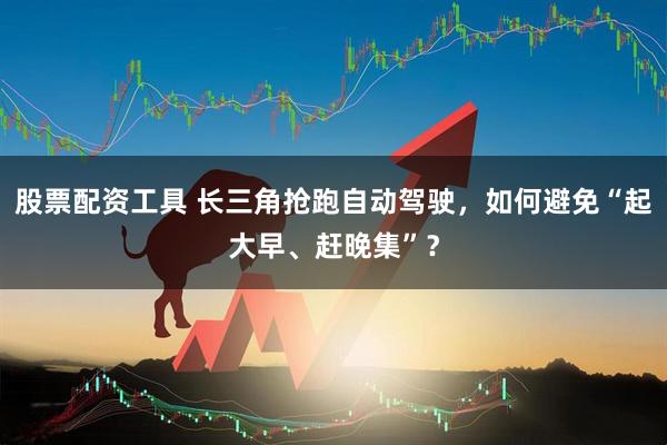 股票配资工具 长三角抢跑自动驾驶，如何避免“起大早、赶晚集”？