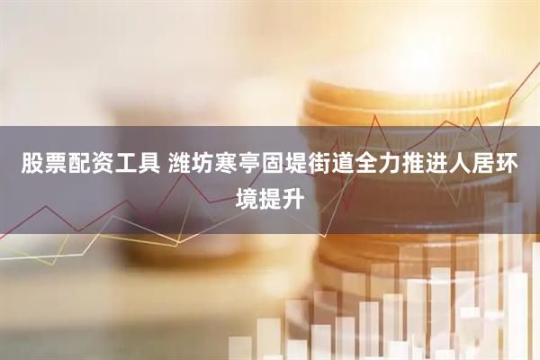 股票配资工具 潍坊寒亭固堤街道全力推进人居环境提升