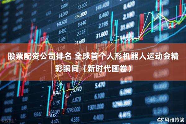 股票配资公司排名 全球首个人形机器人运动会精彩瞬间（新时代画卷）