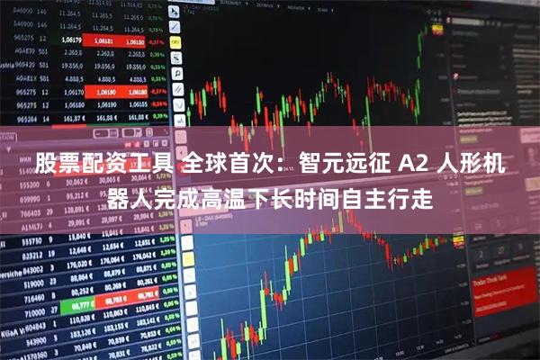 股票配资工具 全球首次：智元远征 A2 人形机器人完成高温下长时间自主行走