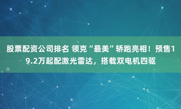 股票配资公司排名 领克“最美”轿跑亮相！预售19.2万起配激光雷达，搭载双电机四驱