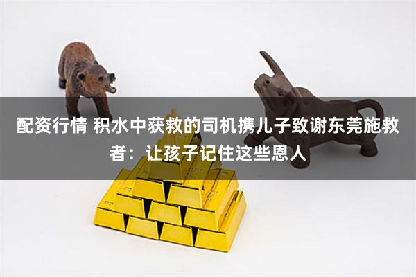 配资行情 积水中获救的司机携儿子致谢东莞施救者：让孩子记住这些恩人