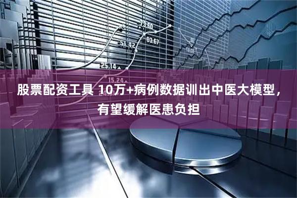 股票配资工具 10万+病例数据训出中医大模型，有望缓解医患负担