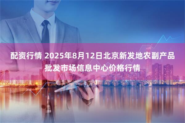 配资行情 2025年8月12日北京新发地农副产品批发市场信息中心价格行情