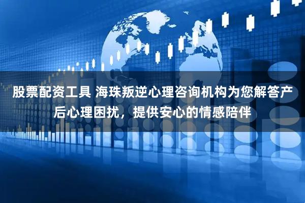 股票配资工具 海珠叛逆心理咨询机构为您解答产后心理困扰，提供安心的情感陪伴
