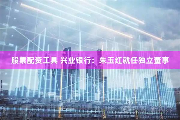股票配资工具 兴业银行：朱玉红就任独立董事