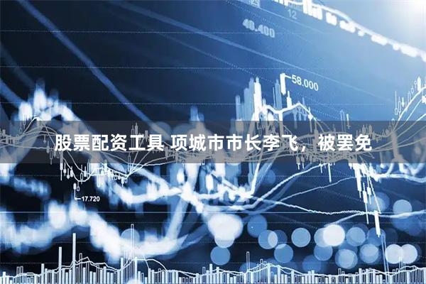 股票配资工具 项城市市长李飞，被罢免