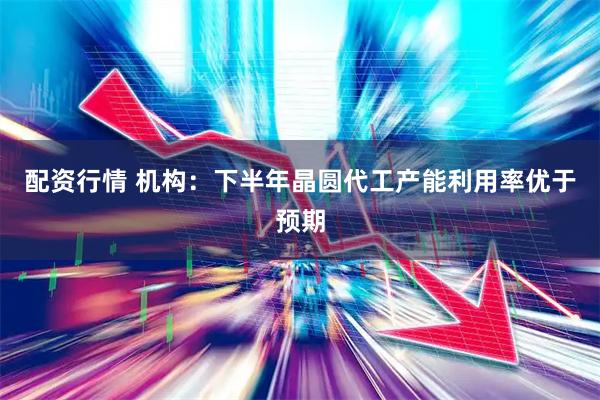 配资行情 机构：下半年晶圆代工产能利用率优于预期
