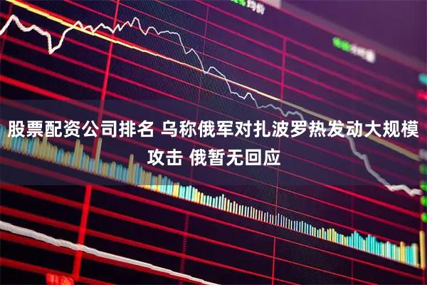 股票配资公司排名 乌称俄军对扎波罗热发动大规模攻击 俄暂无回应