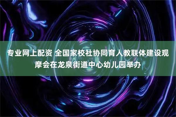 专业网上配资 全国家校社协同育人教联体建设观摩会在龙泉街道中心幼儿园举办