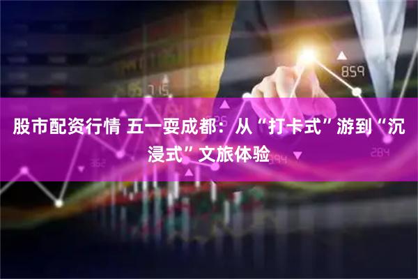 股市配资行情 五一耍成都：从“打卡式”游到“沉浸式”文旅体验