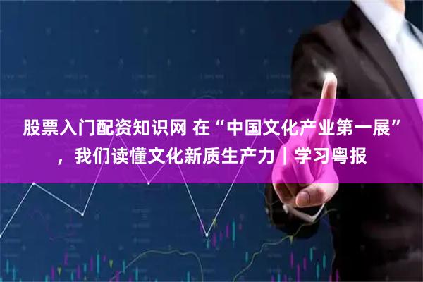 股票入门配资知识网 在“中国文化产业第一展”，我们读懂文化新质生产力｜学习粤报