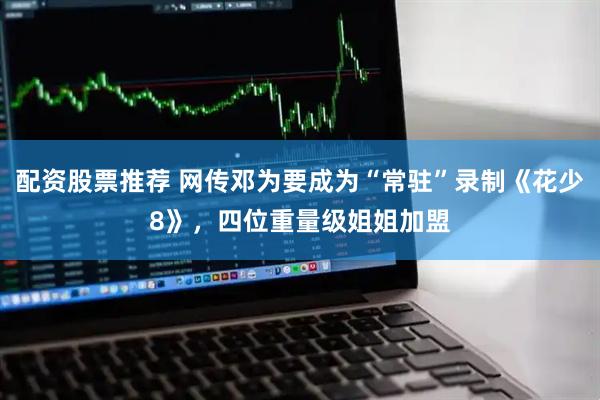 配资股票推荐 网传邓为要成为“常驻”录制《花少8》，四位重量级姐姐加盟