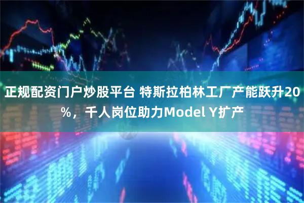 正规配资门户炒股平台 特斯拉柏林工厂产能跃升20%，千人岗位助力Model Y扩产