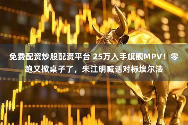 免费配资炒股配资平台 25万入手旗舰MPV！零跑又掀桌子了，朱江明喊话对标埃尔法
