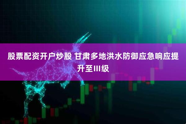 股票配资开户炒股 甘肃多地洪水防御应急响应提升至Ⅲ级