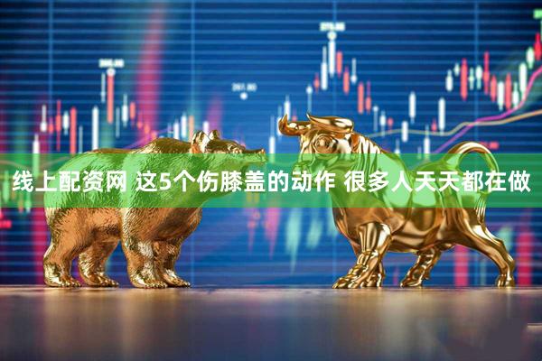 线上配资网 这5个伤膝盖的动作 很多人天天都在做