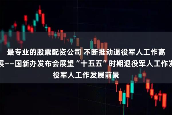 最专业的股票配资公司 不断推动退役军人工作高质量发展——国新办发布会展望“十五五”时期退役军人工作发展前景