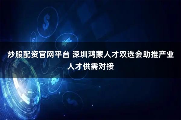 炒股配资官网平台 深圳鸿蒙人才双选会助推产业人才供需对接