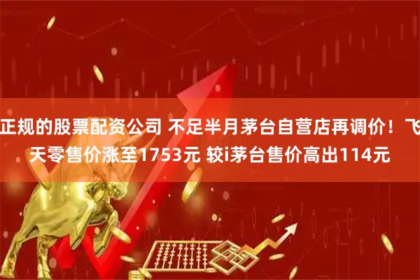 正规的股票配资公司 不足半月茅台自营店再调价！飞天零售价涨至1753元 较i茅台售价高出114元