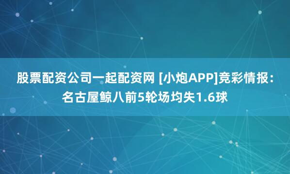 股票配资公司一起配资网 [小炮APP]竞彩情报：名古屋鲸八前5轮场均失1.6球