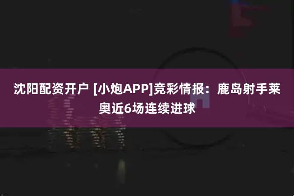 沈阳配资开户 [小炮APP]竞彩情报：鹿岛射手莱奥近6场连续进球